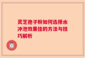 灵芝孢子粉如何选择水冲泡效果佳的方法与技巧解析