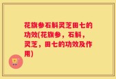 花旗参石斛灵芝田七的功效(花旗参，石斛，灵芝，田七的功效及作用)