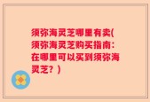 须弥海灵芝哪里有卖(须弥海灵芝购买指南：在哪里可以买到须弥海灵芝？)