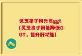 灵芝孢子粉升高ggt(灵芝孢子粉能降低GGT，提升肝功能)