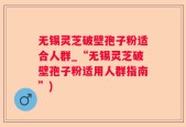 无锡灵芝破壁孢子粉适合人群_“无锡灵芝破壁孢子粉适用人群指南”)