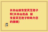 长白山益生堂灵芝孢子粉(长白山出品  益生堂灵芝孢子粉助力您的健康)