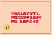 济南灵芝孢子粉排行_济南灵芝孢子粉品牌排行榜：优质产品推荐)
