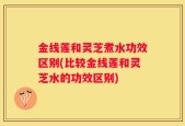 金线莲和灵芝煮水功效区别(比较金线莲和灵芝水的功效区别)