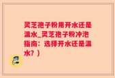 灵芝孢子粉用开水还是温水_灵芝孢子粉冲泡指南：选择开水还是温水？)