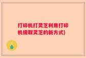 打碎机打灵芝利用打碎机提取灵芝的新方式)