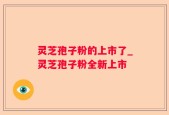 灵芝孢子粉的上市了_灵芝孢子粉全新上市