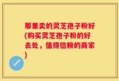 那里卖的灵芝孢子粉好(购买灵芝孢子粉的好去处，值得信赖的商家)