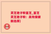 灵芝孢子粉富芝_富芝灵芝孢子粉：高效保健新选择)