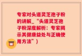 专家对头道灵芝孢子粉的讲解_“头道灵芝孢子粉深度解析：专家揭示其健康益处与正确使用方法”)