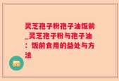 灵芝孢子粉孢子油饭前_灵芝孢子粉与孢子油：饭前食用的益处与方法