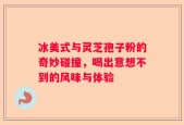 冰美式与灵芝孢子粉的奇妙碰撞，喝出意想不到的风味与体验