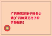 广药牌灵芝孢子粉多少钱(广药牌灵芝孢子粉价格报价)