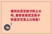 春天吃灵芝孢子粉上火吗_春季食用灵芝孢子粉是否引发上火现象？)