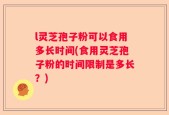 l灵芝孢子粉可以食用多长时间(食用灵芝孢子粉的时间限制是多长？)
