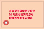 江苏灵芝破壁孢子粉定制 专属定制满足您对健康养生的多元需求