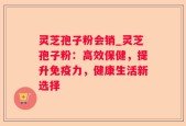 灵芝孢子粉会销_灵芝孢子粉：高效保健，提升免疫力，健康生活新选择