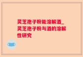 灵芝孢子粉能溶解酒_灵芝孢子粉与酒的溶解性研究