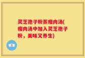 灵芝孢子粉蒸瘦肉汤(瘦肉汤中加入灵芝孢子粉，美味又养生)