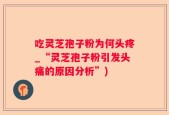 吃灵芝孢子粉为何头疼_“灵芝孢子粉引发头痛的原因分析”)