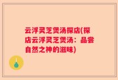 云浮灵芝煲汤探店(探店云浮灵芝煲汤：品尝自然之神的滋味)