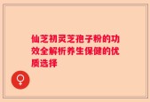 仙芝初灵芝孢子粉的功效全解析养生保健的优质选择