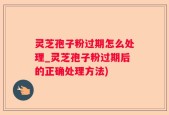 灵芝孢子粉过期怎么处理_灵芝孢子粉过期后的正确处理方法)