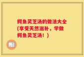 鳄鱼灵芝汤的做法大全(享受天然滋补，学做鳄鱼灵芝汤！)