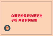 白灵芝粉是否为灵芝孢子粉 两者有何区别