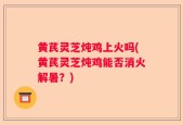 黄芪灵芝炖鸡上火吗(黄芪灵芝炖鸡能否消火解暑？)