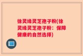 徐灵缘灵芝孢子粉(徐灵缘灵芝孢子粉：保障健康的自然选择)