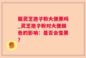 服灵芝孢子粉大便黑吗_灵芝孢子粉对大便颜色的影响：是否会变黑？