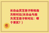 长白山灵芝孢子粉和南方粉对比(长白山与南方灵芝孢子粉对比：哪个更优？)