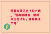 营养屋灵芝孢子粉产地_“营养屋精选：优质灵芝孢子粉，源自最佳产地”