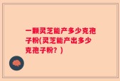 一颗灵芝能产多少克孢子粉(灵芝能产出多少克孢子粉？)