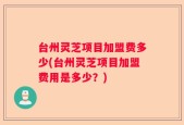 台州灵芝项目加盟费多少(台州灵芝项目加盟费用是多少？)