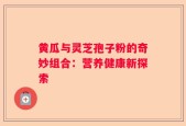 黄瓜与灵芝孢子粉的奇妙组合：营养健康新探索