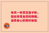 每天一杯灵芝孢子粉，轻松享受自然的馈赠，滋养身心的奇妙体验