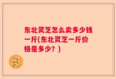 东北灵芝怎么卖多少钱一斤(东北灵芝一斤价格是多少？)