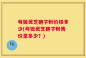粤微灵芝孢子粉价格多少(粤微灵芝孢子粉售价是多少？)