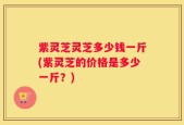 紫灵芝灵芝多少钱一斤(紫灵芝的价格是多少一斤？)
