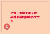 上海三禾灵芝孢子粉 品质卓越的健康养生之选