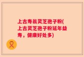上古寿翁灵芝孢子粉(上古灵芝孢子粉延年益寿，健康好处多)