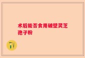 术后能否食用破壁灵芝孢子粉