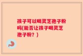孩子可以喝灵芝孢子粉吗(能否让孩子喝灵芝孢子粉？)