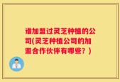 谁加盟过灵芝种植的公司(灵芝种植公司的加盟合作伙伴有哪些？)