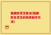 西藏野灵芝做法(西藏野生灵芝的简易制作方法)