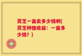 灵芝一亩卖多少钱啊(灵芝种植收益：一亩多少钱？)