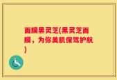 面膜黑灵芝(黑灵芝面膜，为你美肌保驾护航)