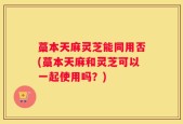 藁本天麻灵芝能同用否(藁本天麻和灵芝可以一起使用吗？)